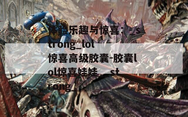 体验乐趣与惊喜：_strong_lol 惊喜高级胶囊-胶囊lol惊喜娃娃__strong_