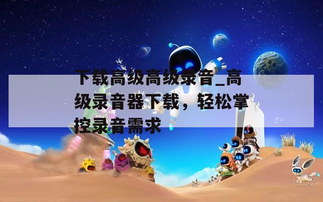 下载高级高级录音_高级录音器下载，轻松掌控录音需求