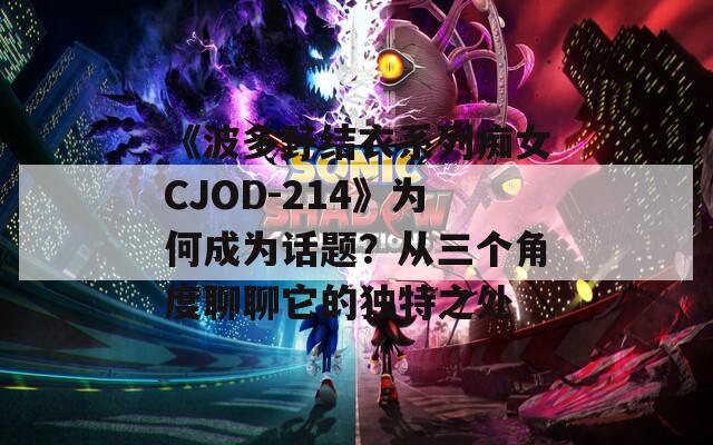 《波多野结衣系列痴女CJOD-214》为何成为话题？从三个角度聊聊它的独特之处