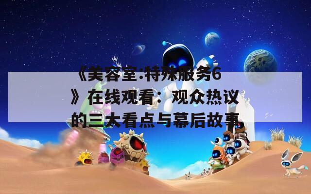 《美容室:特殊服务6》在线观看：观众热议的三大看点与幕后故事