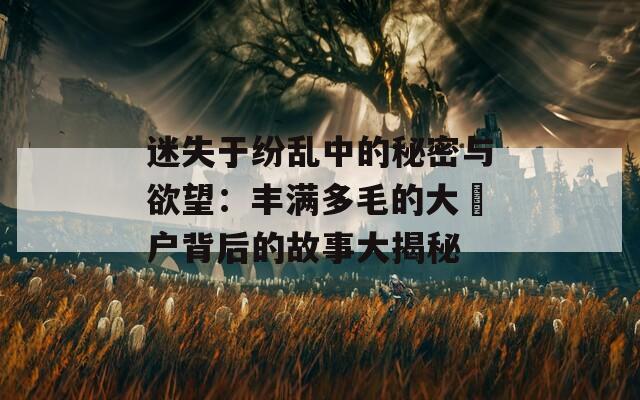 迷失于纷乱中的秘密与欲望：丰满多毛的大隂户背后的故事大揭秘