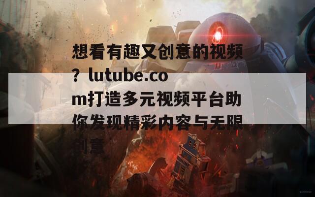 想看有趣又创意的视频？lutube.com打造多元视频平台助你发现精彩内容与无限创意