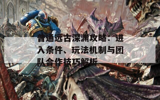 普通远古深渊攻略：进入条件、玩法机制与团队合作技巧解析