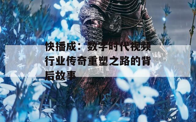 快播成：数字时代视频行业传奇重塑之路的背后故事
