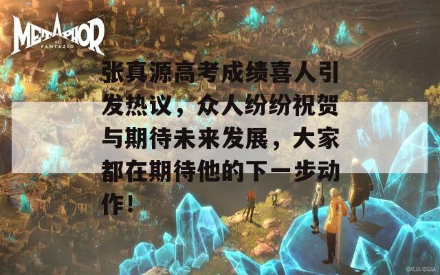 张真源高考成绩喜人引发热议，众人纷纷祝贺与期待未来发展，大家都在期待他的下一步动作！