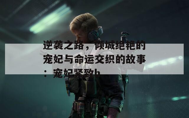逆袭之路，倾城绝艳的宠妃与命运交织的故事：宠妃紧致h