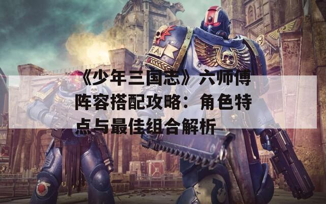 《少年三国志》六师傅阵容搭配攻略：角色特点与最佳组合解析