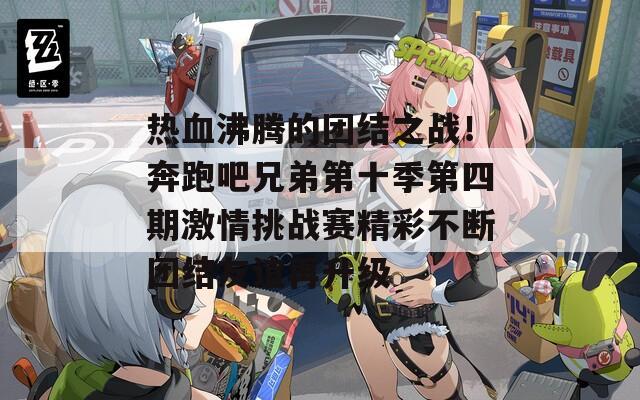 热血沸腾的团结之战！奔跑吧兄弟第十季第四期激情挑战赛精彩不断团结友谊再升级