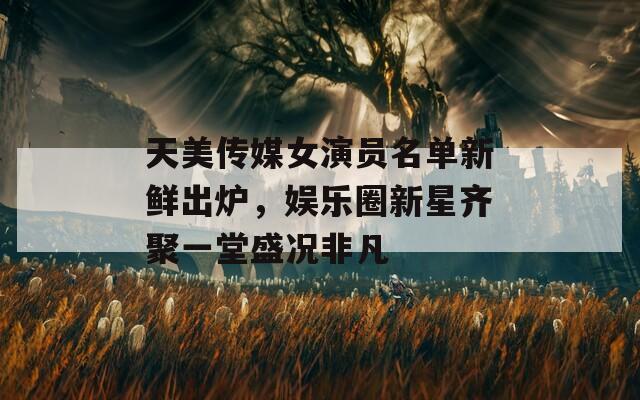 天美传媒女演员名单新鲜出炉，娱乐圈新星齐聚一堂盛况非凡