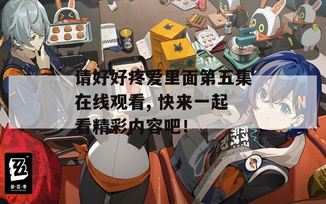 请好好疼爱里面第五集在线观看, 快来一起看精彩内容吧！