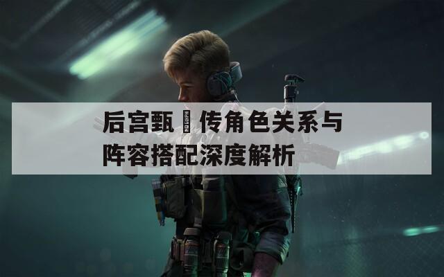 后宫甄嬛传角色关系与阵容搭配深度解析