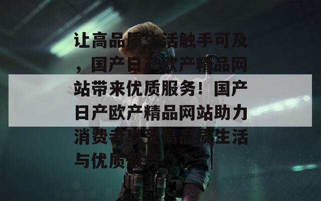 让高品质生活触手可及，国产日产欧产精品网站带来优质服务！国产日产欧产精品网站助力消费者享受高品质生活与优质服务
