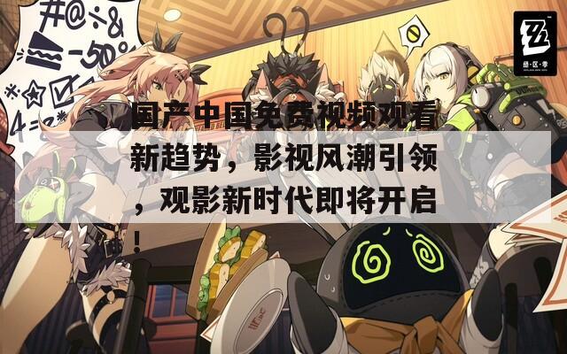 国产中国免费视频观看新趋势，影视风潮引领，观影新时代即将开启！