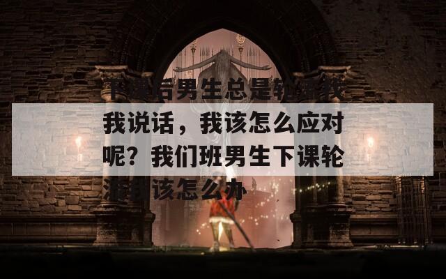 下课后男生总是轮流找我说话，我该怎么应对呢？我们班男生下课轮流我该怎么办