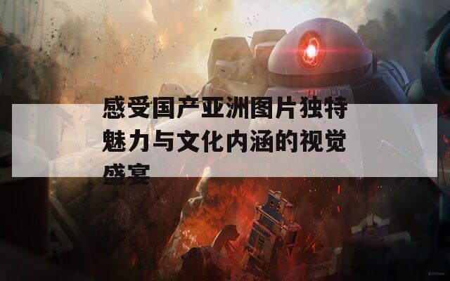 感受国产亚洲图片独特魅力与文化内涵的视觉盛宴