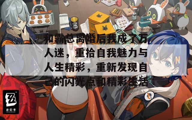 和霸总离婚后我成了万人迷，重拾自我魅力与人生精彩，重新发现自己的闪光点和精彩生活