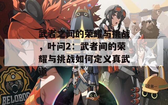 武者之间的荣耀与挑战，叶问2：武者间的荣耀与挑战如何定义真武道