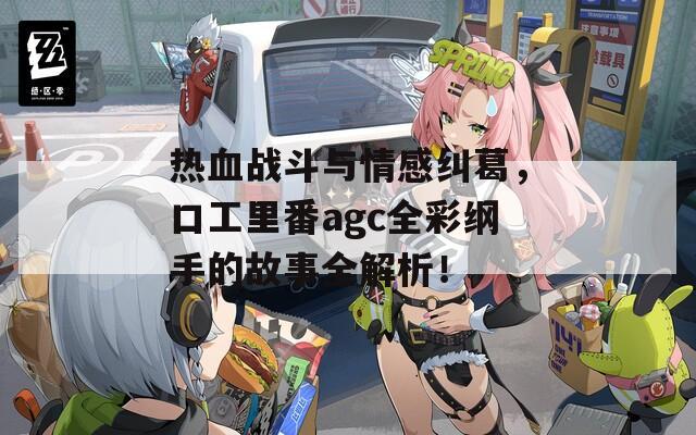 热血战斗与情感纠葛，口工里番agc全彩纲手的故事全解析！