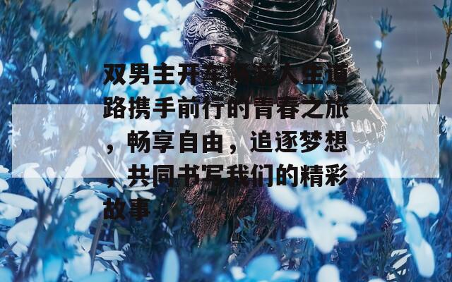 双男主开车畅游人生道路携手前行的青春之旅，畅享自由，追逐梦想，共同书写我们的精彩故事