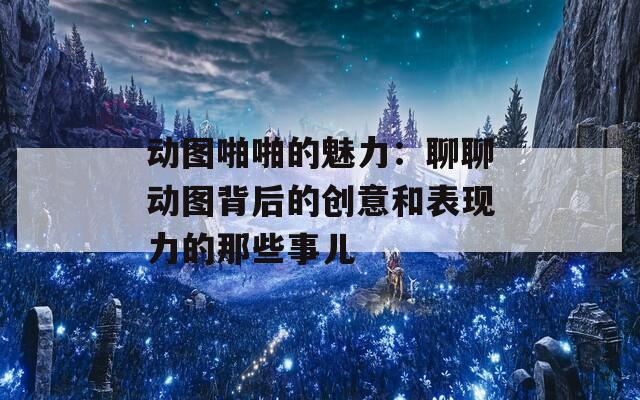 动图啪啪的魅力：聊聊动图背后的创意和表现力的那些事儿