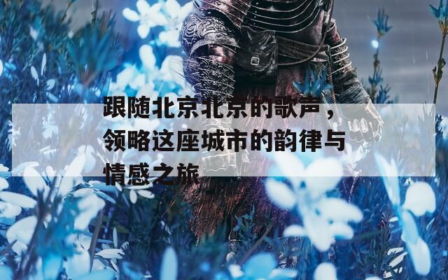 跟随北京北京的歌声，领略这座城市的韵律与情感之旅