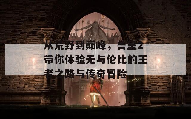 从荒野到巅峰，兽皇2带你体验无与伦比的王者之路与传奇冒险
