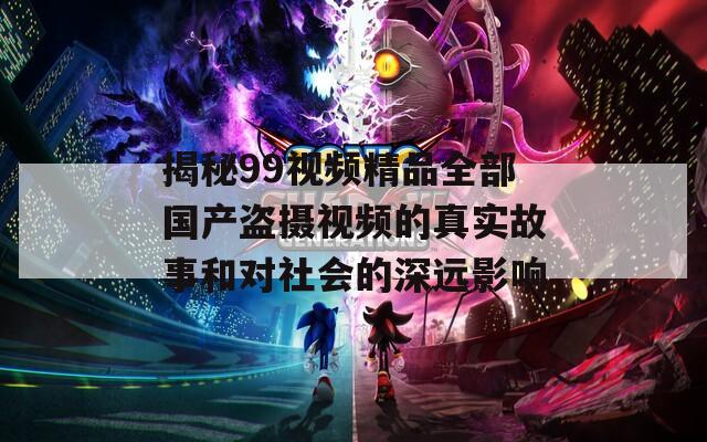揭秘99视频精品全部国产盗摄视频的真实故事和对社会的深远影响