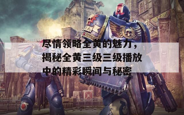 尽情领略全黄的魅力，揭秘全黄三级三级播放中的精彩瞬间与秘密