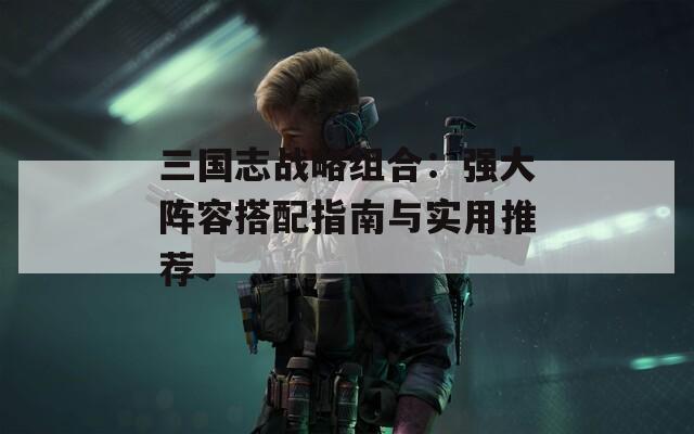 三国志战略组合：强大阵容搭配指南与实用推荐