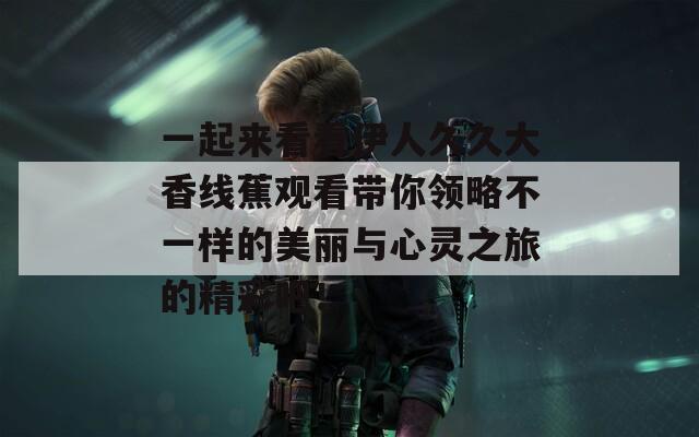 一起来看看伊人久久大香线蕉观看带你领略不一样的美丽与心灵之旅的精彩吧！