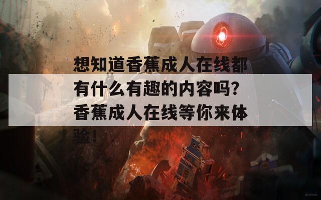 想知道香蕉成人在线都有什么有趣的内容吗？香蕉成人在线等你来体验！