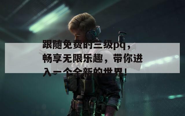 跟随免费的三级pq，畅享无限乐趣，带你进入一个全新的世界！