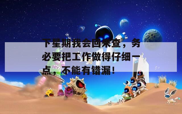 下星期我会回来查，务必要把工作做得仔细一点，不能有错漏！