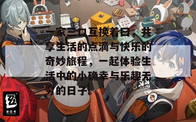 一家三口互换着曰，共享生活的点滴与快乐的奇妙旅程，一起体验生活中的小确幸与乐趣无穷的日子。