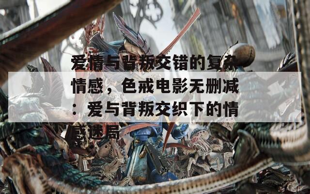 爱情与背叛交错的复杂情感，色戒电影无删减：爱与背叛交织下的情感迷局