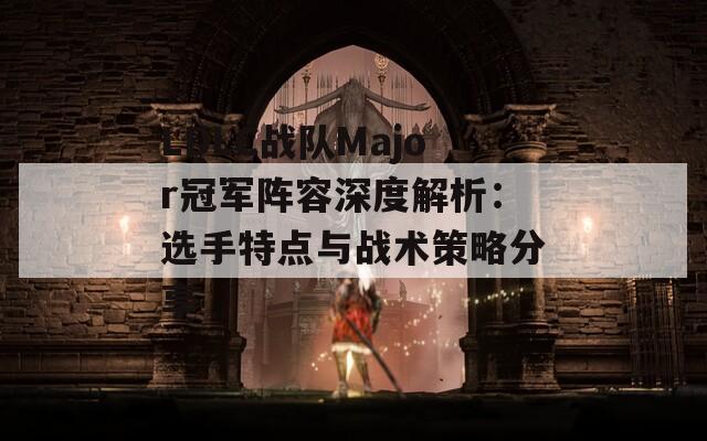 LDLC战队Major冠军阵容深度解析：选手特点与战术策略分享