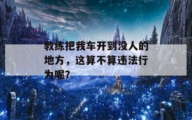 教练把我车开到没人的地方，这算不算违法行为呢？