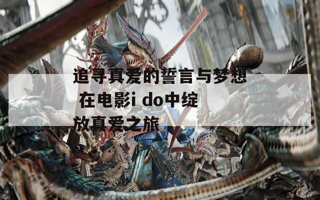 追寻真爱的誓言与梦想 在电影i do中绽放真爱之旅