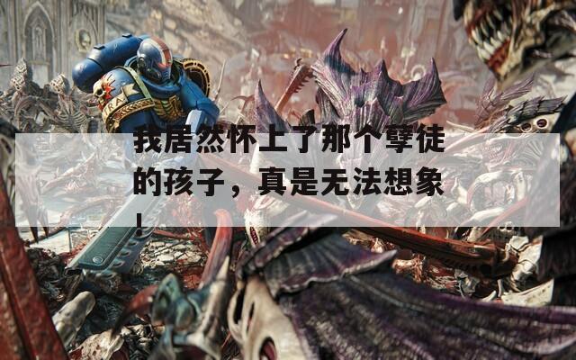 我居然怀上了那个孽徒的孩子，真是无法想象！