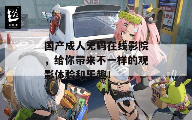 国产成人无码在线影院，给你带来不一样的观影体验和乐趣！