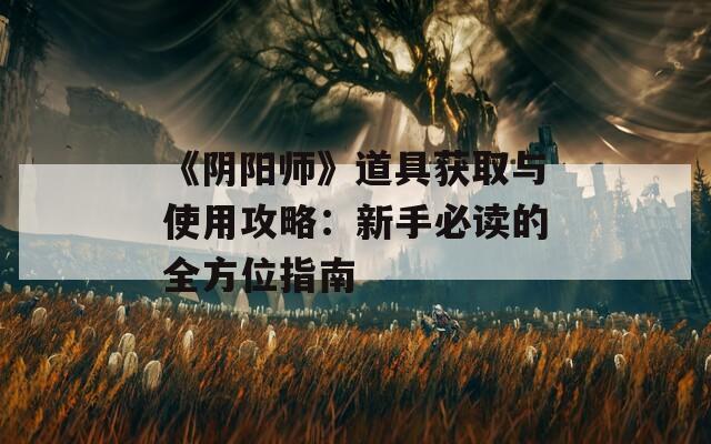 《阴阳师》道具获取与使用攻略：新手必读的全方位指南
