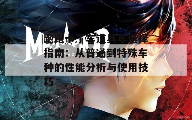 跑跑卡丁车道具车选择指南：从普通到特殊车种的性能分析与使用技巧