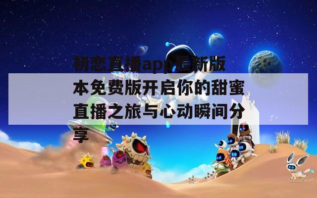 初恋直播app最新版本免费版开启你的甜蜜直播之旅与心动瞬间分享