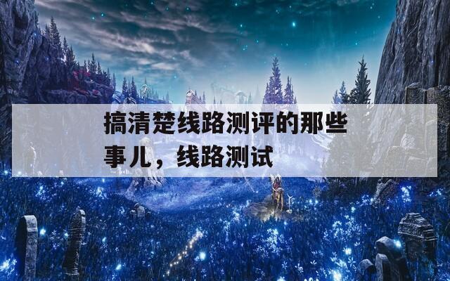 搞清楚线路测评的那些事儿，线路测试