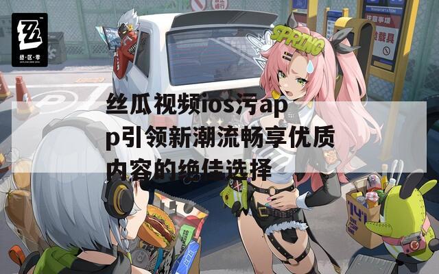 丝瓜视频ios污app引领新潮流畅享优质内容的绝佳选择