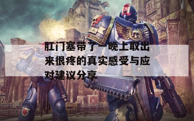肛门塞带了一晚上取出来很疼的真实感受与应对建议分享