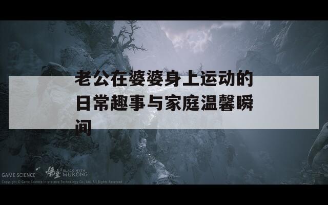 老公在婆婆身上运动的日常趣事与家庭温馨瞬间