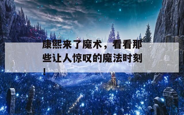 康熙来了魔术，看看那些让人惊叹的魔法时刻！