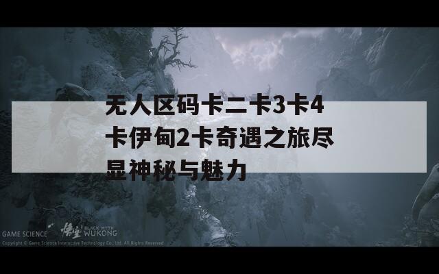 无人区码卡二卡3卡4卡伊甸2卡奇遇之旅尽显神秘与魅力
