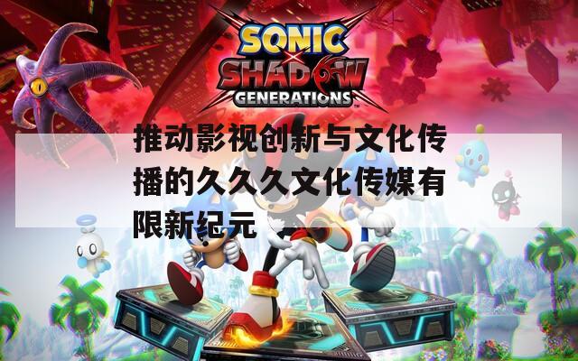 推动影视创新与文化传播的久久久文化传媒有限新纪元